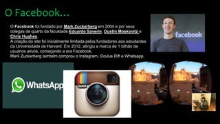 O Facebook…
O Facebook foi fundado por Mark Zuckerberg em 2004 e por seus
colegas de quarto da faculdade Eduardo Saverin, Dustin Moskovitz e
Chris Hughes.
A criação do site foi inicialmente limitada pelos fundadores aos estudantes
da Universidade de Harvard. Em 2012, atingiu a marca de 1 bilhão de
usuários ativos, começando a era Facebook.
Mark Zuckerberg também comprou o Instagram, Oculus Rift e Whatsapp.
 