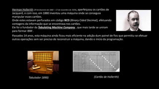 Herman Hollerith (29 de fevereiro de 1860 —17 de novembro de 1929), aperfeiçoou os cartões de
Jacquard, e com isso, em 1880 inventou uma máquina onde se conseguia
manipular esses cartões.
Onde estes estavam perfurados em código BCD (Binary Cided Decimal), efetuando
contagens da informação que se encontrava nos cartões.
Ele foi o fundador da Tabulating Machine Company , que mais tarde se uniram
para formar IBM .
Passados 14 anos, esta máquina ainda ficou mais eficiente na adição dum painel de fios que permitiu-se efetuar
outras operações sem ser preciso de reconstruir a máquina, dando o inicio da programação.
Tabulador 1890) (Cartão de Hollerith)
 