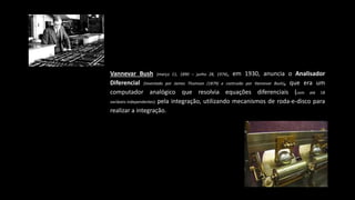 Vannevar Bush (março 11, 1890 – junho 28, 1974), em 1930, anuncia o Analisador
Diferencial (inventado por James Thomson (1879) e contruido por Vannevar Bush), que era um
computador analógico que resolvia equações diferenciais (com até 18
variáveis ​​independentes) pela integração, utilizando mecanismos de roda-e-disco para
realizar a integração.
 
