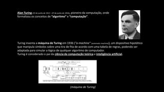 Turing inventa a máquina de Turing em 1936 ("a-machine" (automatic machine)), um dispositivo hipotético
que manipula símbolos sobre uma tira de fita de acordo com uma tabela de regras, podendo ser
adaptada para simular a lógica de qualquer algoritmo de computador.
Turing é considerado o pai da ciência da computação teórica e inteligência artificial.
Alan Turing (23 de junho de 1912 – 07 de junho de 1954), pioneiro da computação, onde
formalizou os conceitos de “algoritmo” e “computação”.
(máquina de Turing)
 