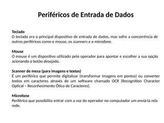 Periféricos de Entrada de Dados
Teclado
O teclado era o principal dispositivo de entrada de dados, mas sofre a concorrência de
outros periféricos como o mouse, os scanners e o microfone.
Mouse
O mouse é um dispositivo utilizado pelo operador para apontar e escolher a sua opção
acionando o botão desejado.
Scanner de mesa (para imagens e textos)
É um periférico que permite digitalizar (transformar imagens em pontos) ou converter
textos em caracteres através de um software chamado OCR (Recognition Character
Optical – Reconhecimento Ótico de Caracteres).
Microfone
Periférico que possibilita entrar com a voz do operador no computador um enviá-la rela
rede.
 