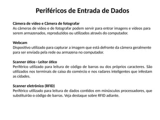 Periféricos de Entrada de Dados
Câmera de vídeo e Câmera de fotografar
As câmeras de vídeo e de fotografar podem servir para entrar imagens e vídeos para
serem armazenados, reproduzidos ou utilizados através do computador.
Webcam
Dispositivo utilizado para capturar a imagem que está defronte da câmera geralmente
para ser enviada pela rede ou armazena no computador.
Scanner ótico - Leitor ótico
Periférico utilizado para leitura de código de barras ou dos próprios caracteres. São
utilizados nos terminais de caixa do comércio e nos radares inteligentes que infestam
as cidades.
Scanner eletrônico (RFID)
Periférico utilizado para leitura de dados contidos em minúsculos processadores, que
substituirão o código de barras. Veja destaque sobre RFID adiante.
 