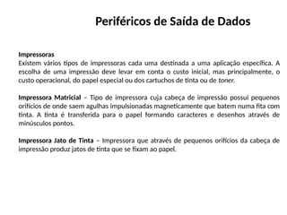 Periféricos de Saída de Dados
Impressoras
Existem vários tipos de impressoras cada uma destinada a uma aplicação específica. A
escolha de uma impressão deve levar em conta o custo inicial, mas principalmente, o
custo operacional, do papel especial ou dos cartuchos de tinta ou de toner.
Impressora Matricial – Tipo de impressora cuja cabeça de impressão possui pequenos
orifícios de onde saem agulhas impulsionadas magneticamente que batem numa fita com
tinta. A tinta é transferida para o papel formando caracteres e desenhos através de
minúsculos pontos.
Impressora Jato de Tinta – Impressora que através de pequenos orifícios da cabeça de
impressão produz jatos de tinta que se fixam ao papel.
 