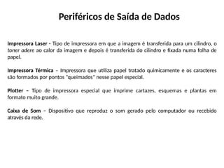 Periféricos de Saída de Dados
Impressora Laser - Tipo de impressora em que a imagem é transferida para um cilindro, o
toner adere ao calor da imagem e depois é transferida do cilindro e fixada numa folha de
papel.
Impressora Térmica – Impressora que utiliza papel tratado quimicamente e os caracteres
são formados por pontos “queimados” nesse papel especial.
Plotter – Tipo de impressora especial que imprime cartazes, esquemas e plantas em
formato muito grande.
Caixa de Som – Dispositivo que reproduz o som gerado pelo computador ou recebido
através da rede.
 