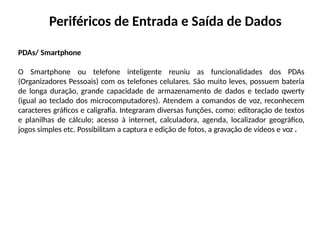 Periféricos de Entrada e Saída de Dados
PDAs/ Smartphone
O Smartphone ou telefone inteligente reuniu as funcionalidades dos PDAs
(Organizadores Pessoais) com os telefones celulares. São muito leves, possuem bateria
de longa duração, grande capacidade de armazenamento de dados e teclado qwerty
(igual ao teclado dos microcomputadores). Atendem a comandos de voz, reconhecem
caracteres gráficos e caligrafia. Integraram diversas funções, como: editoração de textos
e planilhas de cálculo; acesso à internet, calculadora, agenda, localizador geográfico,
jogos simples etc. Possibilitam a captura e edição de fotos, a gravação de vídeos e voz .
 