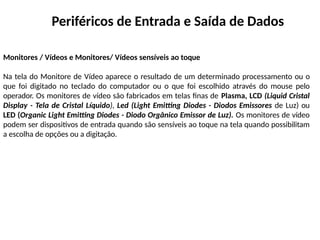 Periféricos de Entrada e Saída de Dados
Monitores / Vídeos e Monitores/ Vídeos sensíveis ao toque
Na tela do Monitore de Vídeo aparece o resultado de um determinado processamento ou o
que foi digitado no teclado do computador ou o que foi escolhido através do mouse pelo
operador. Os monitores de vídeo são fabricados em telas finas de Plasma, LCD (Liquid Cristal
Display - Tela de Cristal Líquido), Led (Light Emitting Diodes - Diodos Emissores de Luz) ou
LED (Organic Light Emitting Diodes - Diodo Orgânico Emissor de Luz). Os monitores de vídeo
podem ser dispositivos de entrada quando são sensíveis ao toque na tela quando possibilitam
a escolha de opções ou a digitação.
 