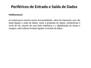 Periféricos de Entrada e Saída de Dados
Multifuncional
As impressoras reúnem outras funcionalidades, além da impressão, que não
estão ligadas à saída de dados, como a produção de cópias, recebimento e
envio de fax, através de uma linha telefônica e a digitalização de textos e
imagens, estas últimas funções ligadas à entrada de dados.
 