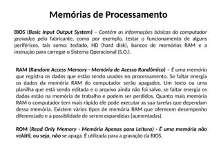 Memórias de Processamento
BIOS (Basic Input Output System) – Contém as informações básicas do computador
gravadas pelo fabricante, como por exemplo, testar o funcionamento de alguns
periféricos, tais como: teclado, HD (hard disk), bancos de memórias RAM e a
instrução para carregar o Sistema Operacional (S.O.).
RAM (Random Access Memory - Memória de Acesso Randômico) – É uma memória
que registra os dados que estão sendo usados no processamento. Se faltar energia
os dados da memória RAM do computador serão apagados. Um texto ou uma
planilha que está sendo editada e o arquivo ainda não foi salvo, se faltar energia os
dados estão na memória de trabalho e podem ser perdidos. Quanto mais memória
RAM o computador tem mais rápido ele pode executar as sua tarefas que dependam
dessa memória. Existem vários tipos de memória RAM que oferecem desempenho
diferenciado e a possiblidade de serem expandidas (aumentadas).
ROM (Read Only Memory - Memória Apenas para Leitura) - É uma memória não
volátil, ou seja, não se apaga. É utilizada para a gravação da BIOS.
 