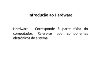Introdução ao Hardware
Hardware - Corresponde à parte física do
computador. Refere-se aos componentes
eletrônicos do sistema.
 
