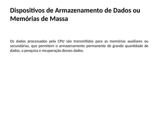 Dispositivos de Armazenamento de Dados ou
Memórias de Massa
Os dados processados pela CPU são transmitidos para as memórias auxiliares ou
secundárias, que permitem o armazenamento permanente de grande quantidade de
dados, a pesquisa e recuperação desses dados.
 