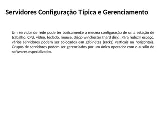 Servidores Configuração Típica e Gerenciamento
Um servidor de rede pode ter basicamente a mesma configuração de uma estação de
trabalho: CPU, vídeo, teclado, mouse, disco winchester (hard disk). Para reduzir espaço,
vários servidores podem ser colocados em gabinetes (racks) verticais ou horizontais.
Grupos de servidores podem ser gerenciados por um único operador com o auxílio de
softwares especializados.
 