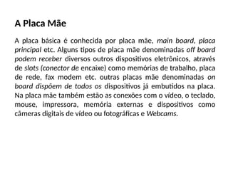 A Placa Mãe
A placa básica é conhecida por placa mãe, main board, placa
principal etc. Alguns tipos de placa mãe denominadas off board
podem receber diversos outros dispositivos eletrônicos, através
de slots (conector de encaixe) como memórias de trabalho, placa
de rede, fax modem etc. outras placas mãe denominadas on
board dispõem de todos os dispositivos já embutidos na placa.
Na placa mãe também estão as conexões com o vídeo, o teclado,
mouse, impressora, memória externas e dispositivos como
câmeras digitais de vídeo ou fotográficas e Webcams.
 