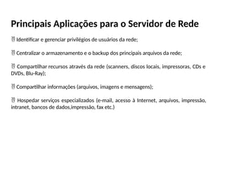 Principais Aplicações para o Servidor de Rede
 Identificar e gerenciar privilégios de usuários da rede;
 Centralizar o armazenamento e o backup dos principais arquivos da rede;
 Compartilhar recursos através da rede (scanners, discos locais, impressoras, CDs e
DVDs, Blu-Ray);
 Compartilhar informações (arquivos, imagens e mensagens);
 Hospedar serviços especializados (e-mail, acesso à Internet, arquivos, impressão,
intranet, bancos de dados,impressão, fax etc.)
 