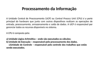 Processamento da Informação
A Unidade Central de Processamento (UCP) ou Central Process Unit (CPU) é a parte
principal do hardware que junto com outros dispositivos realizam as operações de
entrada, processamento, armazenamento e saída de dados. A UCP é responsável por
gerenciar todos os recursos disponíveis no sistema.
A CPU é composta pela:
a) Unidade Lógica Aritmética – onde são executados os cálculos;
b) Unidade de Execução – responsável pelo processamento dos dados.
c)Unidade de Controle – responsável pelo controle dos trabalhos que estão
sendo executados.
 