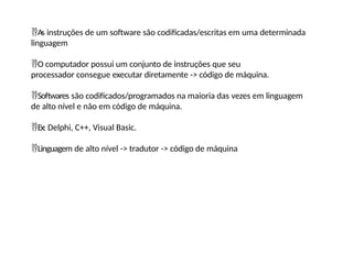 As instruções de um software são codificadas/escritas em uma determinada
linguagem
O computador possui um conjunto de instruções que seu
processador consegue executar diretamente -> código de máquina.
Softwares são codificados/programados na maioria das vezes em linguagem
de alto nível e não em código de máquina.
Ex: Delphi, C++, Visual Basic.
Linguagem de alto nível -> tradutor -> código de máquina
 
