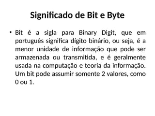 Significado de Bit e Byte
• Bit é a sigla para Binary Digit, que em
português significa dígito binário, ou seja, é a
menor unidade de informação que pode ser
armazenada ou transmitida, e é geralmente
usada na computação e teoria da informação.
Um bit pode assumir somente 2 valores, como
0 ou 1.
 