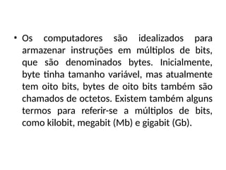 • Os computadores são idealizados para
armazenar instruções em múltiplos de bits,
que são denominados bytes. Inicialmente,
byte tinha tamanho variável, mas atualmente
tem oito bits, bytes de oito bits também são
chamados de octetos. Existem também alguns
termos para referir-se a múltiplos de bits,
como kilobit, megabit (Mb) e gigabit (Gb).
 