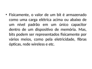 • Fisicamente, o valor de um bit é armazenado
como uma carga elétrica acima ou abaixo de
um nível padrão em um único capacitor
dentro de um dispositivo de memória. Mas,
bits podem ser representados fisicamente por
vários meios, como pela eletricidade, fibras
ópticas, rede wireless e etc.
 