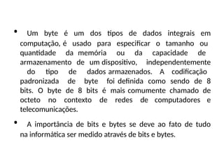 • Um byte é um dos tipos de dados integrais em
computação, é usado para especificar o tamanho ou
quantidade da memória ou da capacidade de
armazenamento de um dispositivo, independentemente
do tipo de dados armazenados. A codificação
padronizada de byte foi definida como sendo de 8
bits. O byte de 8 bits é mais comumente chamado de
octeto no contexto de redes de computadores e
telecomunicações.
• A importância de bits e bytes se deve ao fato de tudo
na informática ser medido através de bits e bytes.
 