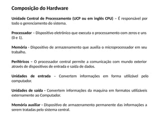 Composição do Hardware
Unidade Central de Processamento (UCP ou em inglês CPU) – É responsável por
todo o gerenciamento do sistema.
Processador – Dispositivo eletrônico que executa o processamento com zeros e uns
(0 e 1).
Memória - Dispositivo de armazenamento que auxilia o microprocessador em seu
trabalho.
Periféricos – O processador central permite a comunicação com mundo exterior
através de dispositivos de entrada e saída de dados.
Unidades de entrada – Convertem informações em forma utilizável pelo
computador.
Unidades de saída - Convertem informações da maquina em formatos utilizáveis
externamente ao Computador.
Memória auxiliar - Dispositivo de armazenamento permanente das informações a
serem tratadas pelo sistema central.
 