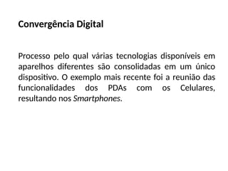 Convergência Digital
Processo pelo qual várias tecnologias disponíveis em
aparelhos diferentes são consolidadas em um único
dispositivo. O exemplo mais recente foi a reunião das
funcionalidades dos PDAs com os Celulares,
resultando nos Smartphones.
 