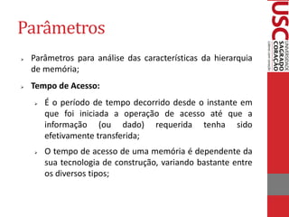 Parâmetros 
Parâmetros para análise das características da hierarquia de memória; 
Tempo de Acesso: 
É o período de tempo decorrido desde o instante em que foi iniciada a operação de acesso até que a informação (ou dado) requerida tenha sido efetivamente transferida; 
O tempo de acesso de uma memória é dependente da sua tecnologia de construção, variando bastante entre os diversos tipos;  