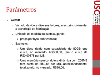 Parâmetros 
Custo: 
Variado devido a diversos fatores, mas principalmente, a tecnologia de fabricação; 
Unidade de medida de custo sugerida: 
preço por byte armazenado; 
Exemplo: 
Um disco rígido com capacidade de 80GB que custe, no mercado, R$300,00, tem o custo de R$0,00375 por MB. 
Uma memória semicondutora dinâmica com 256MB tem custo de R$0,83 por MB, aproximadamente, totalizando, no mercado, R$20,00.  