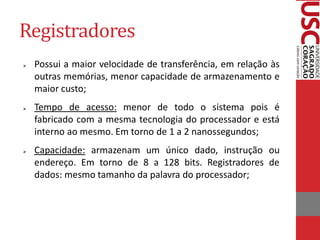 Registradores 
Possui a maior velocidade de transferência, em relação às outras memórias, menor capacidade de armazenamento e maior custo; 
Tempo de acesso: menor de todo o sistema pois é fabricado com a mesma tecnologia do processador e está interno ao mesmo. Em torno de 1 a 2 nanossegundos; 
Capacidade: armazenam um único dado, instrução ou endereço. Em torno de 8 a 128 bits. Registradores de dados: mesmo tamanho da palavra do processador;  