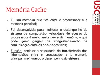 Memória Cache 
É uma memória que fica entre o processador e a memória principal; 
Foi desenvolvida para melhorar o desempenho do sistema de computação: velocidade de acesso do processador é muito maior que a da memória, o que pode gerar gargalo de congestionamento na comunicação entre os dois dispositivos; 
Função: acelerar a velocidade de transferência das informações entre o processador e a memória principal, melhorando o desempenho do sistema;  