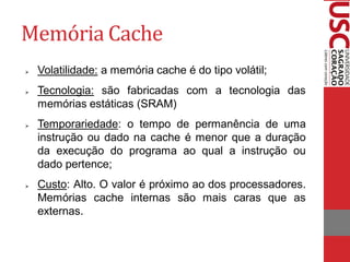 Memória Cache 
Volatilidade: a memória cache é do tipo volátil; 
Tecnologia: são fabricadas com a tecnologia das memórias estáticas (SRAM) 
Temporariedade: o tempo de permanência de uma instrução ou dado na cache é menor que a duração da execução do programa ao qual a instrução ou dado pertence; 
Custo: Alto. O valor é próximo ao dos processadores. Memórias cache internas são mais caras que as externas.  