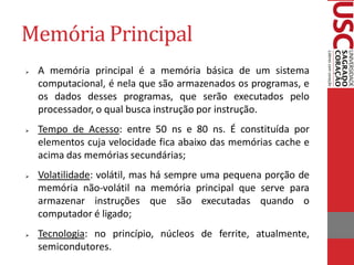 Memória Principal 
A memória principal é a memória básica de um sistema computacional, é nela que são armazenados os programas, e os dados desses programas, que serão executados pelo processador, o qual busca instrução por instrução. 
Tempo de Acesso: entre 50 ns e 80 ns. É constituída por elementos cuja velocidade fica abaixo das memórias cache e acima das memórias secundárias; 
Volatilidade: volátil, mas há sempre uma pequena porção de memória não-volátil na memória principal que serve para armazenar instruções que são executadas quando o computador é ligado; 
Tecnologia: no princípio, núcleos de ferrite, atualmente, semicondutores.  