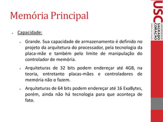 Memória Principal 
Capacidade: 
Grande. Sua capacidade de armazenamento é definido no projeto da arquitetura do processador, pela tecnologia da placa-mãe e também pelo limite de manipulação do controlador de memória. 
Arquiteturas de 32 bits podem endereçar até 4GB, na teoria, entretanto placas-mães e controladores de memória não o fazem. 
Arquiteturas de 64 bits podem endereçar até 16 ExaBytes, porém, ainda não há tecnologia para que aconteça de fato.  