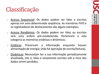 Classificação 
Acesso Sequencial: Os dados podem ser lidos e escritos apenas em uma determinada seqüência. As memórias FIFO e os registradores de deslocamento são alguns exemplos; 
Acesso Randômico: Os dados podem ser lidos ou escritos sem uma ordem pré-estabelecida. Pertencem a esta categoria as memórias estáticas e dinâmicas; 
Estáticas: Preservam a informação enquanto houver alimentação de energia; (não há operação de escrita/leitura); 
Dinâmicas: Necessitam ter a sua informação periodicamente atualizada, isto é, lidas e novamente escritas sob o risco dos dados serem perdidos.  