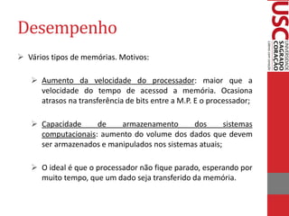 Desempenho 
Vários tipos de memórias. Motivos: 
Aumento da velocidade do processador: maior que a velocidade do tempo de acessod a memória. Ocasiona atrasos na transferência de bits entre a M.P. E o processador; 
Capacidade de armazenamento dos sistemas computacionais: aumento do volume dos dados que devem ser armazenados e manipulados nos sistemas atuais; 
O ideal é que o processador não fique parado, esperando por muito tempo, que um dado seja transferido da memória. 
 
