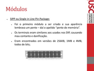 Módulos 
●SIPP ou Single in Line Pin Package: 
●Foi o primeiro módulo a ser criado e sua aparência lembrava um pente – daí o apelido “pente de memória”. 
●Os terminais eram similares aos usados nos DIP, causando mau contanto e danificação. 
●Eram encontrados em versões de 256KB, 1MB e 4MB, todos de bits;  