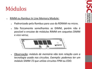 Módulos 
●RIMM ou Rambus In Line Memory Module: 
●Padronizado pela Rambus para uso da RDRAM no micro. 
●São fisicamente semelhantes as DIMM, porém não é possível o encaixe de módulos RIMM em soquetes DIMM e vice-versa; 
●Observação: módulo de memória não tem relação com a tecnologia usada nos circuitos. Exemplo: podemos ter um módulo SIMM-72 que utiliza circuitos FPM ou EDO.  