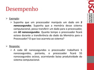 Desempenho 
Exemplo: 
Suponha que um processador manipula um dado em 5 nanossegundos. Suponha que a memória desse sistema computacional, possa transferir um dado para o processador, em 60 nanossegundos. Quanto tempo o processador ficará ocioso durante a transferência do dado da Memória para o Processador? O que isso acarreta ao sistema? 
Resposta: 
A cada 60 nanossegundos o processador trabalhará 5 nanossegundos, portanto, o processador ficará 55 nanossegundos ocioso, acarretando baixa produtividade do sistema computacional.  