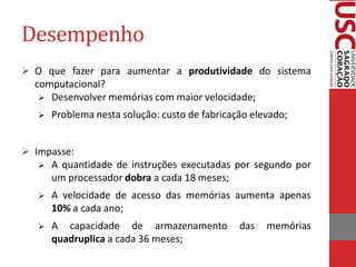 Desempenho 
O que fazer para aumentar a produtividade do sistema computacional? 
Desenvolver memórias com maior velocidade; 
Problema nesta solução: custo de fabricação elevado; 
Impasse: 
A quantidade de instruções executadas por segundo por um processador dobra a cada 18 meses; 
A velocidade de acesso das memórias aumenta apenas 10% a cada ano; 
A capacidade de armazenamento das memórias quadruplica a cada 36 meses;  