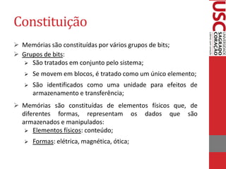 Constituição 
Memórias são constituídas por vários grupos de bits; 
Grupos de bits: 
São tratados em conjunto pelo sistema; 
Se movem em blocos, é tratado como um único elemento; 
São identificados como uma unidade para efeitos de armazenamento e transferência; 
Memórias são constituídas de elementos físicos que, de diferentes formas, representam os dados que são armazenados e manipulados: 
Elementos físicos: conteúdo; 
Formas: elétrica, magnética, ótica;  