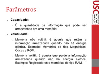 Parâmetros
   Capacidade:
       É a quantidade de informação que pode ser
        armazenada em uma memória;
   Volatilidade:
       Memória não volátil: é aquela que retém a
        informação armazenada quando não há energia
        elétrica. Exemplo: Memórias do tipo Magnéticas,
        Óticas e ROM.
       Memória volátil: é aquela que perde a informação
        armazenada quando não há energia elétrica.
        Exemplo: Registradores e memórias do tipo RAM.
 