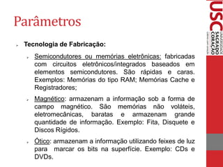 Parâmetros
   Tecnologia de Fabricação:
       Semicondutores ou memórias eletrônicas: fabricadas
        com circuitos eletrônicos/integrados baseados em
        elementos semicondutores. São rápidas e caras.
        Exemplos: Memórias do tipo RAM; Memórias Cache e
        Registradores;
       Magnético: armazenam a informação sob a forma de
        campo magnético. São memórias não voláteis,
        eletromecânicas, baratas e armazenam grande
        quantidade de informação. Exemplo: Fita, Disquete e
        Discos Rígidos.
       Ótico: armazenam a informação utilizando feixes de luz
        para marcar os bits na superfície. Exemplo: CDs e
        DVDs.
 