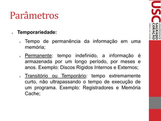 Parâmetros
   Temporariedade:
       Tempo de permanência da informação em uma
        memória;
       Permanente: tempo indefinido, a informação é
        armazenada por um longo período, por meses e
        anos. Exemplo: Discos Rígidos Internos e Externos;
       Transitório ou Temporário: tempo extremamente
        curto, não ultrapassando o tempo de execução de
        um programa. Exemplo: Registradores e Memória
        Cache;
 