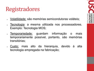 Registradores
   Volatilidade: são memórias semicondutoras voláteis;
   Tecnologia: a mesma utilizada nos processadores.
    Exemplo: Tecnologia MOS;
   Temporariedade: guardam informação o mais
    temporariamente possível, portanto, são memórias
    transitórias;
   Custo: mais alto da hierarquia, devido à alta
    tecnologia empregada na fabricação;
 