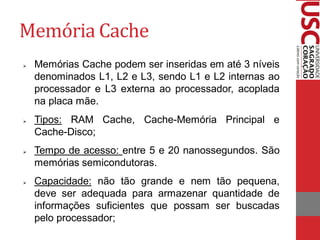 Memória Cache
   Memórias Cache podem ser inseridas em até 3 níveis
    denominados L1, L2 e L3, sendo L1 e L2 internas ao
    processador e L3 externa ao processador, acoplada
    na placa mãe.
   Tipos: RAM Cache, Cache-Memória Principal e
    Cache-Disco;
   Tempo de acesso: entre 5 e 20 nanossegundos. São
    memórias semicondutoras.
   Capacidade: não tão grande e nem tão pequena,
    deve ser adequada para armazenar quantidade de
    informações suficientes que possam ser buscadas
    pelo processador;
 