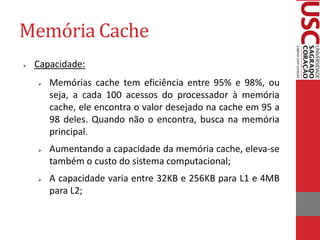 Memória Cache
   Capacidade:
       Memórias cache tem eficiência entre 95% e 98%, ou
        seja, a cada 100 acessos do processador à memória
        cache, ele encontra o valor desejado na cache em 95 a
        98 deles. Quando não o encontra, busca na memória
        principal.
       Aumentando a capacidade da memória cache, eleva-se
        também o custo do sistema computacional;
       A capacidade varia entre 32KB e 256KB para L1 e 4MB
        para L2;
 
