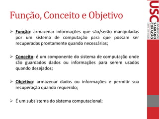 Função, Conceito e Objetivo
 Função: armazenar informações que são/serão manipuladas
  por um sistema de computação para que possam ser
  recuperadas prontamente quando necessárias;

 Conceito: é um componente do sistema de computação onde
  são guardados dados ou informações para serem usados
  quando desejados;

 Objetivo: armazenar dados ou informações e permitir sua
  recuperação quando requerido;

 É um subsistema do sistema computacional;
 