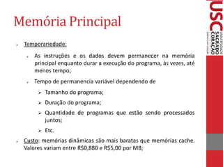 Memória Principal
   Temporariedade:
       As instruções e os dados devem permanecer na memória
        principal enquanto durar a execução do programa, às vezes, até
        menos tempo;
       Tempo de permanencia variável dependendo de
            Tamanho do programa;
            Duração do programa;
            Quantidade de programas que estão sendo processados
             juntos;
            Etc.
   Custo: memórias dinâmicas são mais baratas que memórias cache.
    Valores variam entre R$0,880 e R$5,00 por MB;
 