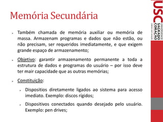 Memória Secundária
   Também chamada de memória auxiliar ou memória de
    massa. Armazenam programas e dados que não estão, ou
    não precisam, ser requeridos imediatamente, e que exigem
    grande espaço de armazenamento;
   Objetivo: garantir armazenamento permanente a toda a
    estrutura de dados e programas do usuário – por isso deve
    ter mair capacidade que as outras memórias;
   Constituição:
       Dispositios diretamente ligados ao sistema para acesso
        imediato. Exemplo: discos rígidos;
       Dispositivos conectados quando desejado pelo usuário.
        Exemplo: pen drives;
 