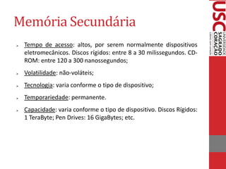Memória Secundária
   Tempo de acesso: altos, por serem normalmente dispositivos
    eletromecânicos. Discos rígidos: entre 8 a 30 milissegundos. CD-
    ROM: entre 120 a 300 nanossegundos;
   Volatilidade: não-voláteis;
   Tecnologia: varia conforme o tipo de dispositivo;
   Temporariedade: permanente.
   Capacidade: varia conforme o tipo de dispositivo. Discos Rígidos:
    1 TeraByte; Pen Drives: 16 GigaBytes; etc.
 
