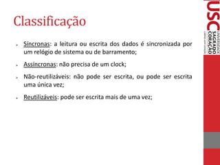 Classificação
   Síncronas: a leitura ou escrita dos dados é sincronizada por
    um relógio de sistema ou de barramento;
   Assíncronas: não precisa de um clock;
   Não-reutilizáveis: não pode ser escrita, ou pode ser escrita
    uma única vez;
   Reutilizáveis: pode ser escrita mais de uma vez;
 
